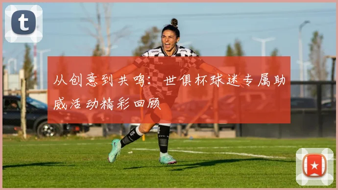 从创意到共鸣：世俱杯球迷专属助威活动精彩回顾
