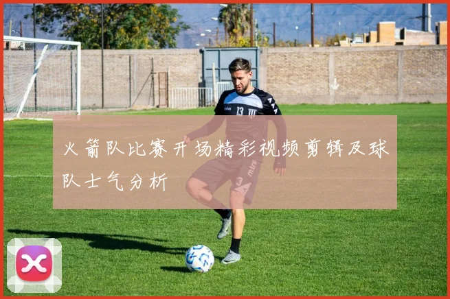 火箭队比赛开场精彩视频剪辑及球队士气分析