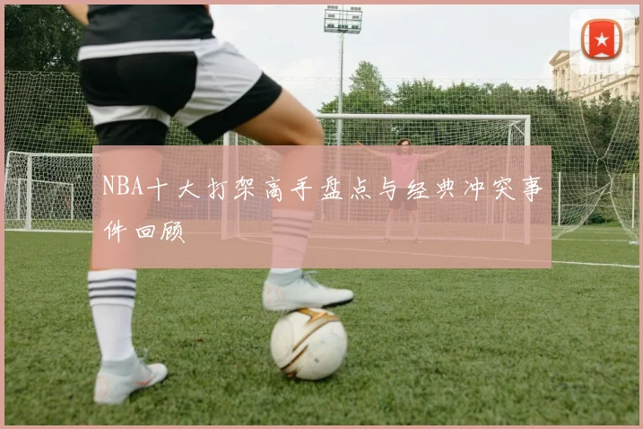 NBA十大打架高手盘点与经典冲突事件回顾